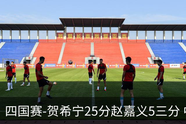 四国赛-贺希宁25分赵嘉义5三分 中国男篮再胜喀麦隆